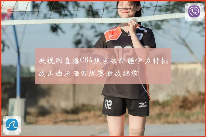 央视网直播CBA焦点战新疆伊力特挑战山西汾酒常规赛激战继续