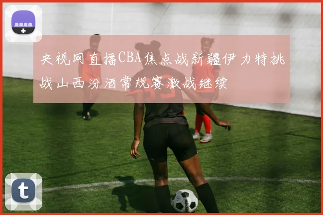 央视网直播CBA焦点战新疆伊力特挑战山西汾酒常规赛激战继续